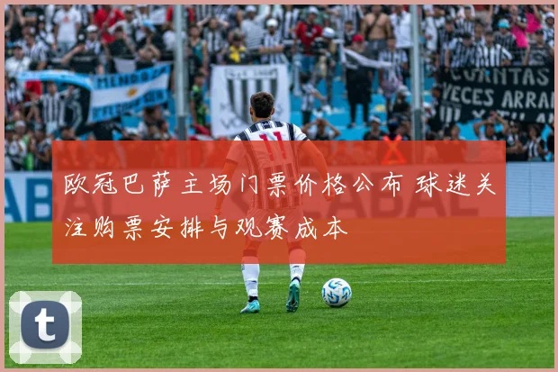 欧冠巴萨主场门票价格公布 球迷关注购票安排与观赛成本