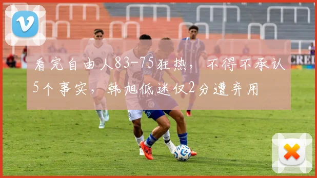 看完自由人83-75狂热，不得不承认5个事实，韩旭低迷仅2分遭弃用