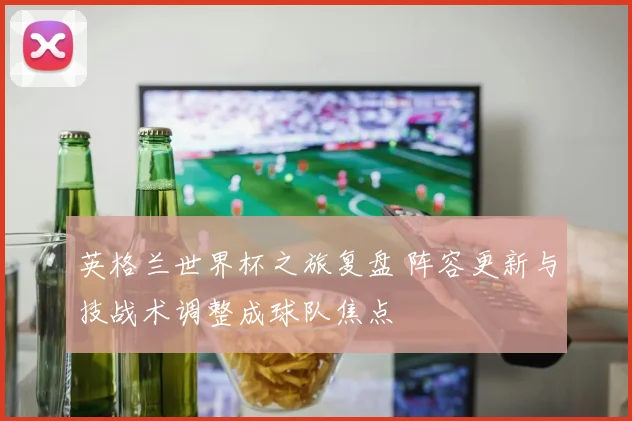 英格兰世界杯之旅复盘 阵容更新与技战术调整成球队焦点