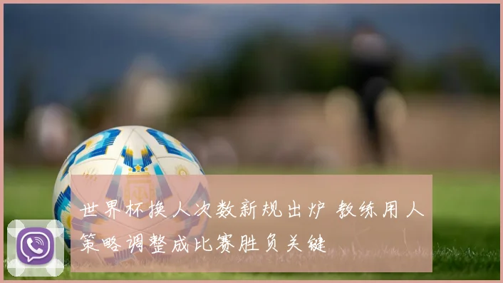 世界杯换人次数新规出炉 教练用人策略调整成比赛胜负关键