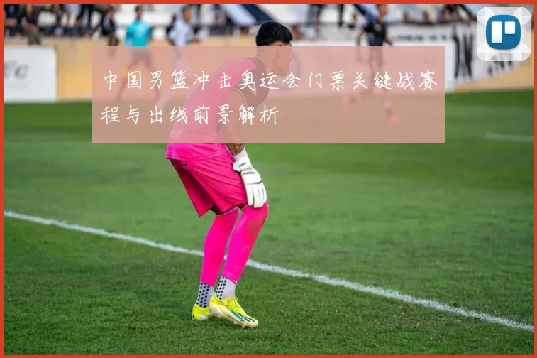 中国男篮冲击奥运会门票关键战赛程与出线前景解析