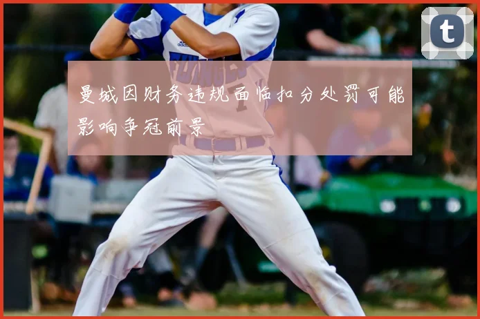 曼城因财务违规面临扣分处罚可能影响争冠前景