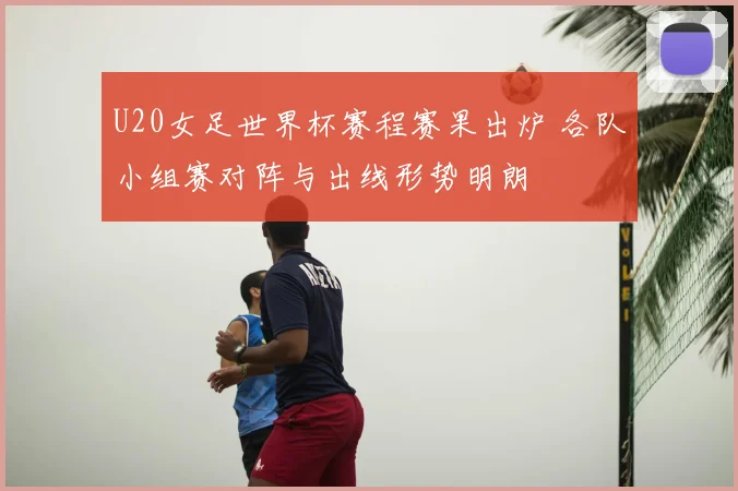U20女足世界杯赛程赛果出炉 各队小组赛对阵与出线形势明朗