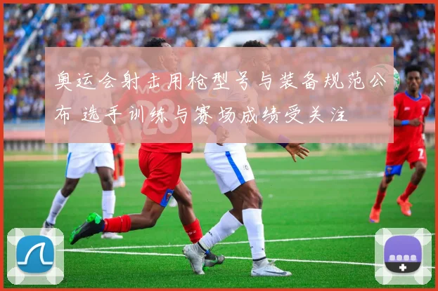 奥运会射击用枪型号与装备规范公布 选手训练与赛场成绩受关注