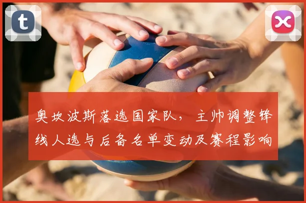 奥坎波斯落选国家队,主帅调整锋线人选与后备名单变动及赛程影响