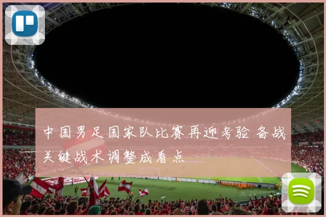 中国男足国家队比赛再迎考验 备战关键战术调整成看点