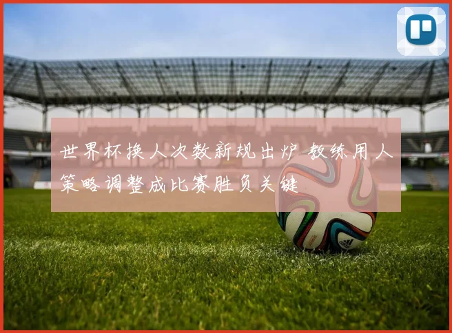 世界杯换人次数新规出炉 教练用人策略调整成比赛胜负关键