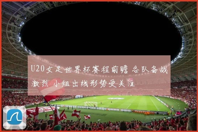 U20女足世界杯赛程前瞻 各队备战激烈 小组出线形势受关注