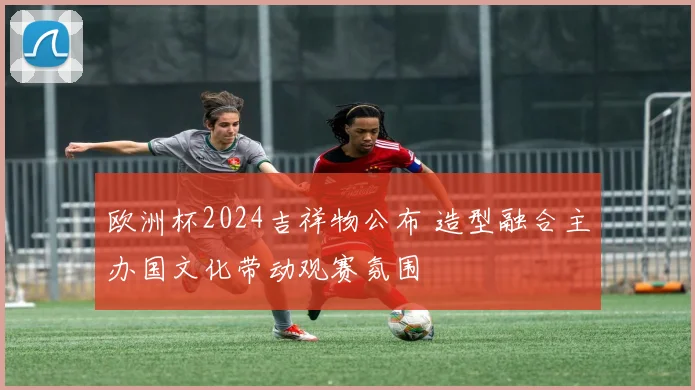 欧洲杯2024吉祥物公布 造型融合主办国文化带动观赛氛围