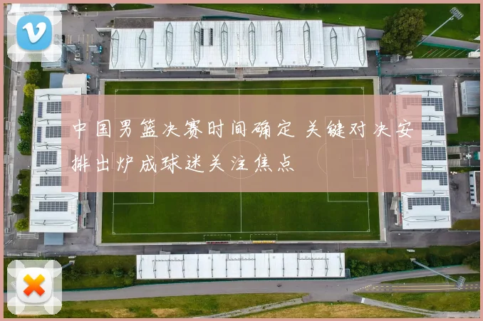 中国男篮决赛时间确定 关键对决安排出炉成球迷关注焦点