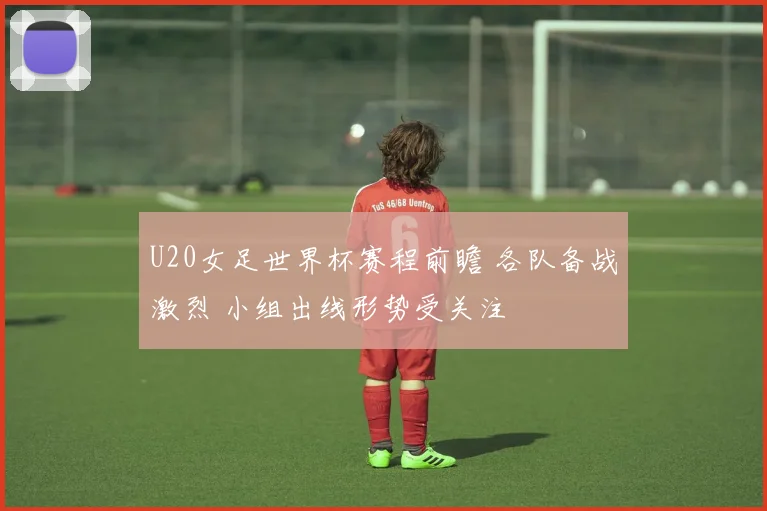 U20女足世界杯赛程前瞻 各队备战激烈 小组出线形势受关注