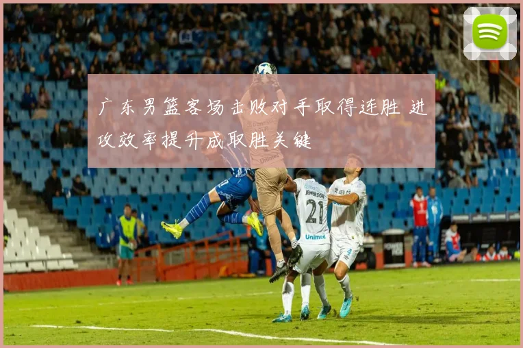 广东男篮客场击败对手取得连胜 进攻效率提升成取胜关键