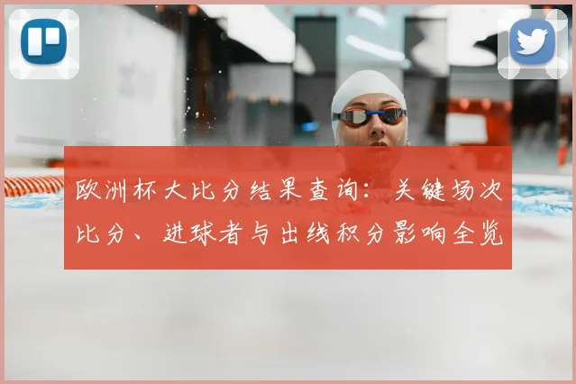 欧洲杯大比分结果查询：关键场次比分、进球者与出线积分影响全览