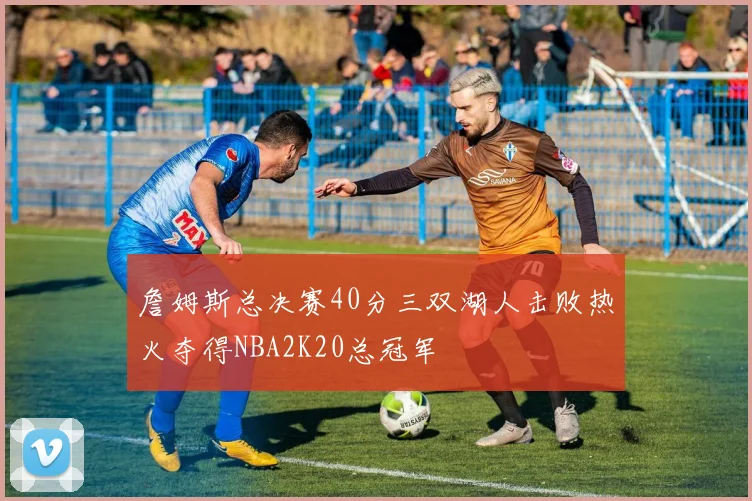 詹姆斯总决赛40分三双湖人击败热火夺得NBA2K20总冠军