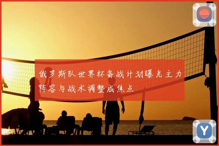 俄罗斯队世界杯备战计划曝光主力阵容与战术调整成焦点