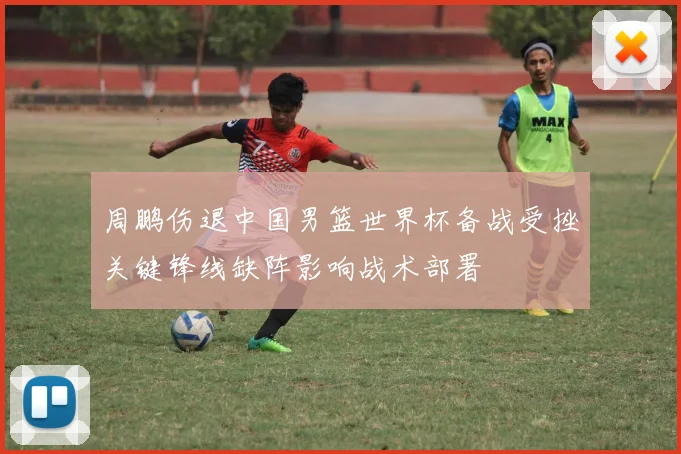 周鹏伤退中国男篮世界杯备战受挫关键锋线缺阵影响战术部署