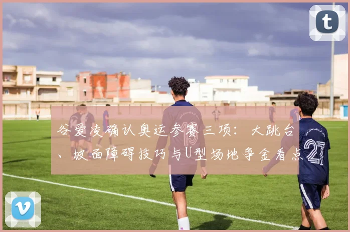 谷爱凌确认奥运参赛三项:大跳台、坡面障碍技巧与U型场地争金看点