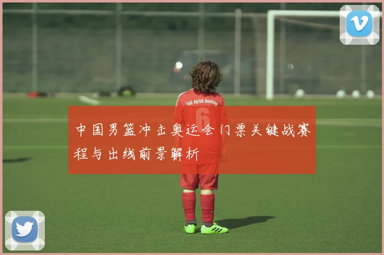 中国男篮冲击奥运会门票关键战赛程与出线前景解析