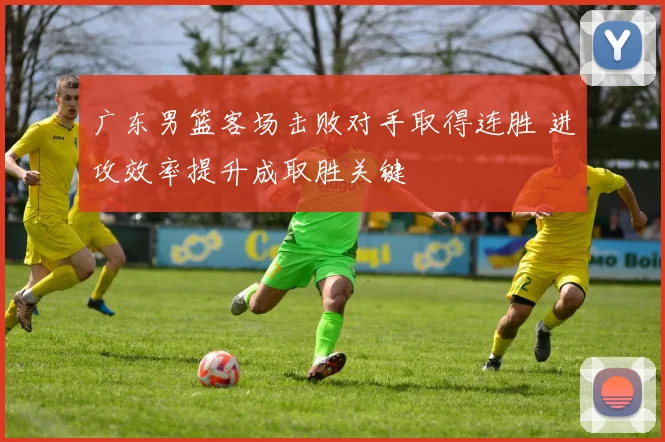 广东男篮客场击败对手取得连胜 进攻效率提升成取胜关键