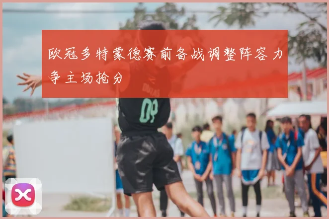 欧冠多特蒙德赛前备战调整阵容力争主场抢分