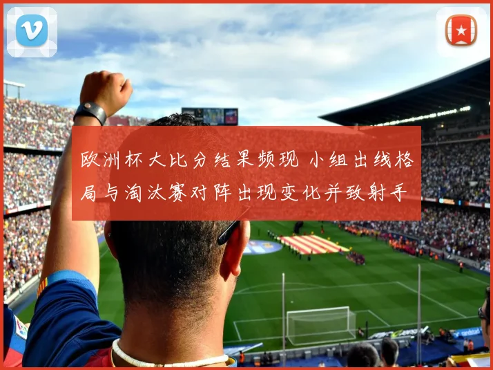 欧洲杯大比分结果频现 小组出线格局与淘汰赛对阵出现变化并致射手榜洗牌