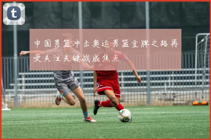 中国男篮冲击奥运男篮金牌之路再受关注关键战成焦点