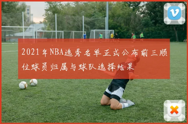 2021年NBA选秀名单正式公布前三顺位球员归属与球队选择结果